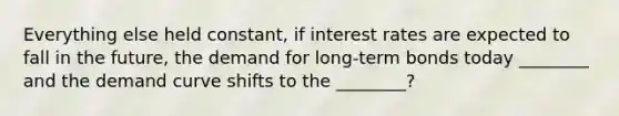 Everything else held constant, if interest rates are expected to fall in the future, the demand for long-term bonds today ________ and the demand curve shifts to the ________?