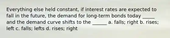 Everything else held constant, if interest rates are expected to fall in the future, the demand for long-term bonds today _____ and the demand curve shifts to the ______ a. falls; right b. rises; left c. falls; lefts d. rises; right