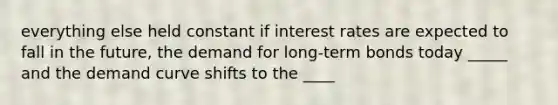 everything else held constant if interest rates are expected to fall in the future, the demand for long-term bonds today _____ and the demand curve shifts to the ____