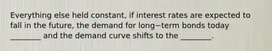 Everything else held​ constant, if interest rates are expected to fall in the​ future, the demand for long−term bonds today​ ________ and the demand curve shifts to the​ ________.