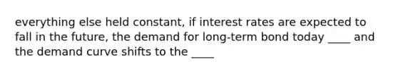 everything else held constant, if interest rates are expected to fall in the future, the demand for long-term bond today ____ and the demand curve shifts to the ____