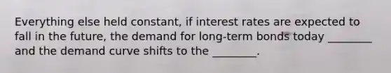 Everything else held constant, if interest rates are expected to fall in the future, the demand for long-term bonds today ________ and the demand curve shifts to the ________.