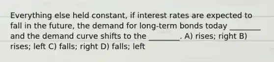 Everything else held constant, if interest rates are expected to fall in the future, the demand for long-term bonds today ________ and the demand curve shifts to the ________. A) rises; right B) rises; left C) falls; right D) falls; left