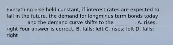 Everything else held​ constant, if interest rates are expected to fall in the​ future, the demand for longminus term bonds today​ ________ and the demand curve shifts to the​ ________. A. ​rises; right Your answer is correct. B. ​falls; left C. ​rises; left D. ​falls; right