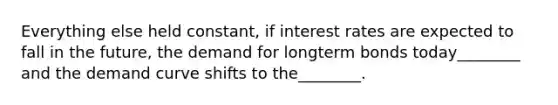 Everything else held​ constant, if interest rates are expected to fall in the​ future, the demand for longterm bonds today​________ and the demand curve shifts to the​________.