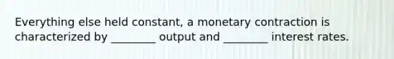 Everything else held constant, a monetary contraction is characterized by ________ output and ________ interest rates.