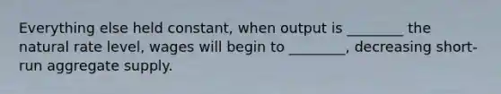 Everything else held constant, when output is ________ the natural rate level, wages will begin to ________, decreasing short-run aggregate supply.
