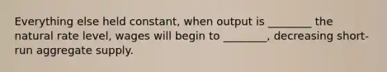 Everything else held​ constant, when output is​ ________ the natural rate​ level, wages will begin to​ ________, decreasing short-run aggregate supply.