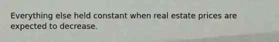 Everything else held constant when real estate prices are expected to decrease.