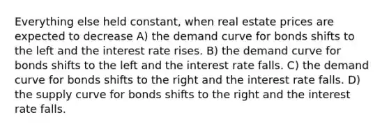 Everything else held constant, when real estate prices are expected to decrease A) the demand curve for bonds shifts to the left and the interest rate rises. B) the demand curve for bonds shifts to the left and the interest rate falls. C) the demand curve for bonds shifts to the right and the interest rate falls. D) the supply curve for bonds shifts to the right and the interest rate falls.