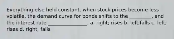 Everything else held constant, when stock prices become less volatile, the demand curve for bonds shifts to the _________, and the interest rate ________________. a. right; rises b. left;falls c. left; rises d. right; falls