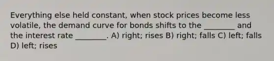 Everything else held constant, when stock prices become less volatile, the demand curve for bonds shifts to the ________ and the interest rate ________. A) right; rises B) right; falls C) left; falls D) left; rises