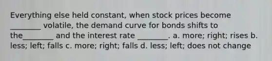 Everything else held constant, when stock prices become ________ volatile, the demand curve for bonds shifts to the________ and the interest rate ________. a. more; right; rises b. less; left; falls c. more; right; falls d. less; left; does not change