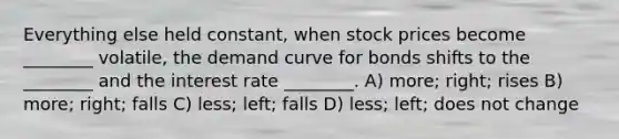 Everything else held constant, when stock prices become ________ volatile, the demand curve for bonds shifts to the ________ and the interest rate ________. A) more; right; rises B) more; right; falls C) less; left; falls D) less; left; does not change