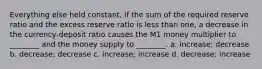 Everything else held constant, if the sum of the required reserve ratio and the excess reserve ratio is less than one, a decrease in the currency-deposit ratio causes the M1 money multiplier to ________ and the money supply to ________. a. increase; decrease b. decrease; decrease c. increase; increase d. decrease; increase