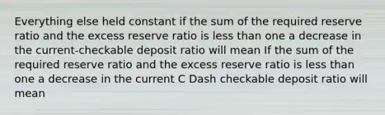 Everything else held constant if the sum of the required reserve ratio and the excess reserve ratio is less than one a decrease in the current-checkable deposit ratio will mean If the sum of the required reserve ratio and the excess reserve ratio is less than one a decrease in the current C Dash checkable deposit ratio will mean