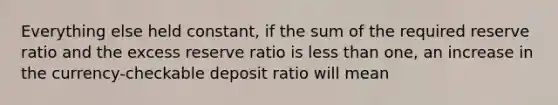 Everything else held constant, if the sum of the required reserve ratio and the excess reserve ratio is less than one, an increase in the currency-checkable deposit ratio will mean