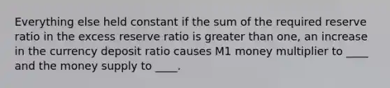 Everything else held constant if the sum of the required reserve ratio in the excess reserve ratio is <a href='https://www.questionai.com/knowledge/ktgHnBD4o3-greater-than' class='anchor-knowledge'>greater than</a> one, an increase in the currency deposit ratio causes M1 money multiplier to ____ and the money supply to ____.