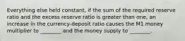 Everything else held constant, if the sum of the required reserve ratio and the excess reserve ratio is greater than one, an increase in the currency-deposit ratio causes the M1 money multiplier to ________ and the money supply to ________.