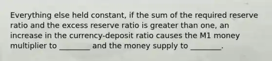 Everything else held constant, if the sum of the required reserve ratio and the excess reserve ratio is greater than one, an increase in the currency-deposit ratio causes the M1 money multiplier to ________ and the money supply to ________.