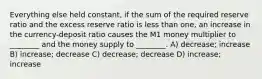 Everything else held constant, if the sum of the required reserve ratio and the excess reserve ratio is less than one, an increase in the currency-deposit ratio causes the M1 money multiplier to ________ and the money supply to ________. A) decrease; increase B) increase; decrease C) decrease; decrease D) increase; increase