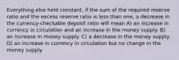 Everything else held constant, if the sum of the required reserve ratio and the excess reserve ratio is less than one, a decrease in the currency-checkable deposit ratio will mean A) an increase in currency in circulation and an increase in the money supply. B) an increase in money supply. C) a decrease in the money supply. D) an increase in currency in circulation but no change in the money supply.