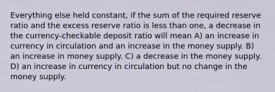 Everything else held constant, if the sum of the required reserve ratio and the excess reserve ratio is less than one, a decrease in the currency-checkable deposit ratio will mean A) an increase in currency in circulation and an increase in the money supply. B) an increase in money supply. C) a decrease in the money supply. D) an increase in currency in circulation but no change in the money supply.