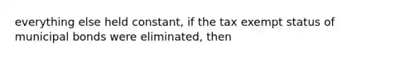 everything else held constant, if the tax exempt status of municipal bonds were eliminated, then