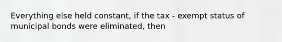 Everything else held constant, if the tax - exempt status of municipal bonds were eliminated, then