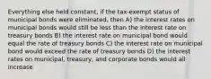 Everything else held constant, if the tax-exempt status of municipal bonds were eliminated, then A) the interest rates on municipal bonds would still be less than the interest rate on treasury bonds B) the interest rate on municipal bond would equal the rate of treasury bonds C) the interest rate on municipal bond would exceed the rate of treasury bonds D) the interest rates on municipal, treasury, and corporate bonds would all increase