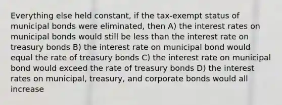 Everything else held constant, if the tax-exempt status of municipal bonds were eliminated, then A) the interest rates on municipal bonds would still be less than the interest rate on treasury bonds B) the interest rate on municipal bond would equal the rate of treasury bonds C) the interest rate on municipal bond would exceed the rate of treasury bonds D) the interest rates on municipal, treasury, and corporate bonds would all increase