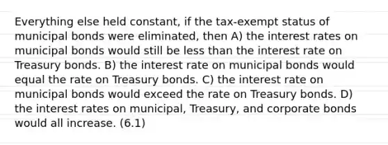 Everything else held constant, if the tax-exempt status of municipal bonds were eliminated, then A) the interest rates on municipal bonds would still be <a href='https://www.questionai.com/knowledge/k7BtlYpAMX-less-than' class='anchor-knowledge'>less than</a> the interest rate on Treasury bonds. B) the interest rate on municipal bonds would equal the rate on Treasury bonds. C) the interest rate on municipal bonds would exceed the rate on Treasury bonds. D) the interest rates on municipal, Treasury, and corporate bonds would all increase. (6.1)