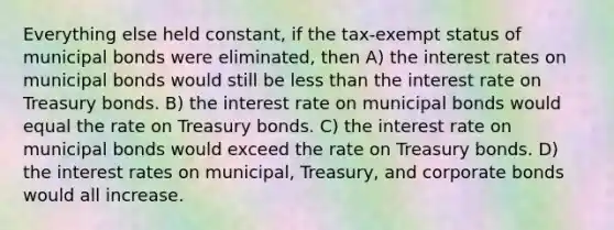 Everything else held constant, if the tax-exempt status of municipal bonds were eliminated, then A) the interest rates on municipal bonds would still be <a href='https://www.questionai.com/knowledge/k7BtlYpAMX-less-than' class='anchor-knowledge'>less than</a> the interest rate on Treasury bonds. B) the interest rate on municipal bonds would equal the rate on Treasury bonds. C) the interest rate on municipal bonds would exceed the rate on Treasury bonds. D) the interest rates on municipal, Treasury, and corporate bonds would all increase.