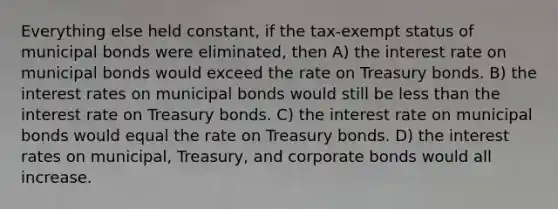 Everything else held constant, if the tax-exempt status of municipal bonds were eliminated, then A) the interest rate on municipal bonds would exceed the rate on Treasury bonds. B) the interest rates on municipal bonds would still be less than the interest rate on Treasury bonds. C) the interest rate on municipal bonds would equal the rate on Treasury bonds. D) the interest rates on municipal, Treasury, and corporate bonds would all increase.