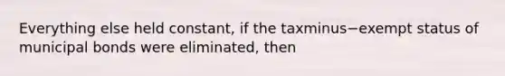 Everything else held​ constant, if the taxminus−exempt status of municipal bonds were​ eliminated, then