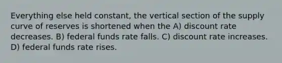 Everything else held constant, the vertical section of the supply curve of reserves is shortened when the A) discount rate decreases. B) federal funds rate falls. C) discount rate increases. D) federal funds rate rises.