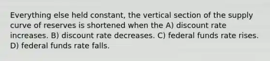 Everything else held constant, the vertical section of the supply curve of reserves is shortened when the A) discount rate increases. B) discount rate decreases. C) federal funds rate rises. D) federal funds rate falls.