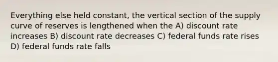 Everything else held constant, the vertical section of the supply curve of reserves is lengthened when the A) discount rate increases B) discount rate decreases C) federal funds rate rises D) federal funds rate falls