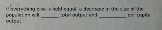 If everything else is held​ equal, a decrease in the size of the population will ________ total output and ____________ per capita output.