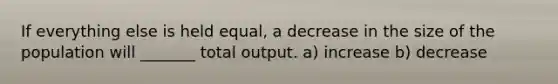 If everything else is held​ equal, a decrease in the size of the population will _______ total output. a) increase b) decrease