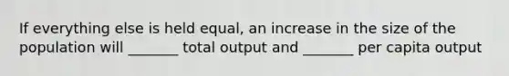 If everything else is held equal, an increase in the size of the population will _______ total output and _______ per capita output