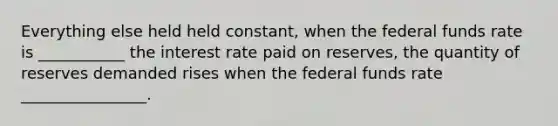 Everything else held held constant, when the federal funds rate is ___________ the interest rate paid on reserves, the quantity of reserves demanded rises when the federal funds rate ________________.