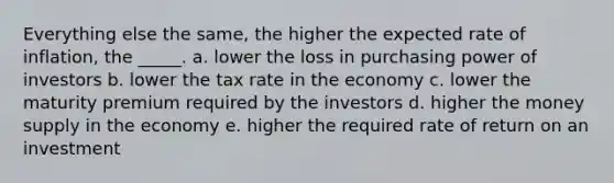 Everything else the same, the higher the expected rate of inflation, the _____. a. lower the loss in purchasing power of investors b. lower the tax rate in the economy c. lower the maturity premium required by the investors d. higher the money supply in the economy e. higher the required rate of return on an investment