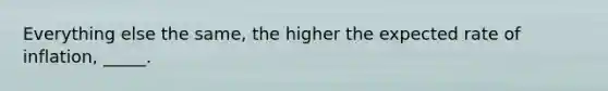 Everything else the same, the higher the expected rate of inflation, _____.