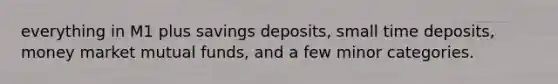 everything in M1 plus savings deposits, small time deposits, money market mutual funds, and a few minor categories.