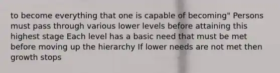 to become everything that one is capable of becoming" Persons must pass through various lower levels before attaining this highest stage Each level has a basic need that must be met before moving up the hierarchy If lower needs are not met then growth stops