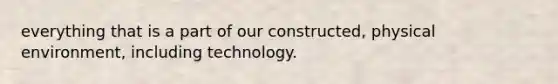 everything that is a part of our constructed, physical environment, including technology.