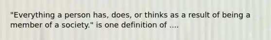 "Everything a person has, does, or thinks as a result of being a member of a society." is one definition of ....