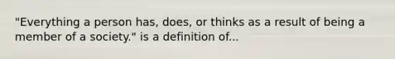 "Everything a person has, does, or thinks as a result of being a member of a society." is a definition of...