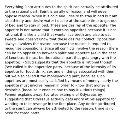 Everything Plato attributes to the spirit can actually be attributed to the rational part. Spirit is an ally of reason and will never oppose reason. When it is cold and I desire to stay in bed but am also thirsty and desire water I desire at the same time to get out of bed and to stay in bed. These are desires of the appetite. The appetite is not aware that it contains opposites because it is not rational, it is like a child that wants nice teeth and also to eat sweets and doesn't know that these desires conflict. Opposition always involves the reason because the reason is required to recognise oppositions. Since all conflicts involve the reason there can be no opposition between spirit and appetite (As in the case of Leontius, it must be the rational part that gets angry with the appetite). - 530d suggests that the appetite is rational though ('we called it the appetitive party, because of the intensity of its appetite for food, drink, sex and all things associated with them, but we also called it the money-loving part, because such appetites are most easily satisfied by means of money', surly the appetite must involve reason in order to know that money is desirable (because it enables one to buy luxurious things). Penner explains away Socrates example of Odysseus by suggesting that Odysseus actually gets angry at his appetite for wanting to take revenge in the first place. Any desire attributed to the spirit can always be attributed to the reason, there is no need for three parts.